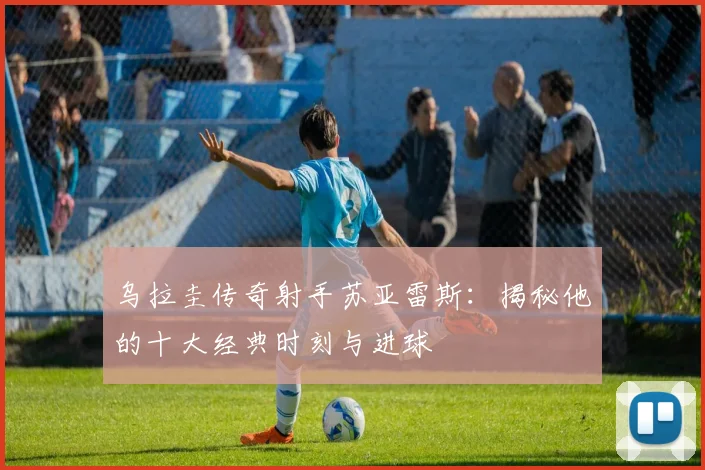乌拉圭传奇射手苏亚雷斯:揭秘他的十大经典时刻与进球