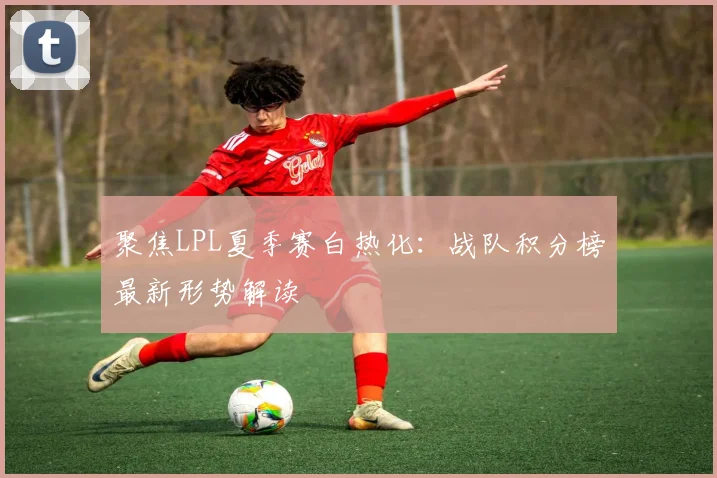 聚焦LPL夏季赛白热化：战队积分榜最新形势解读