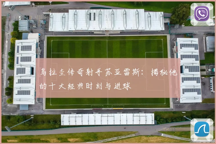 乌拉圭传奇射手苏亚雷斯：揭秘他的十大经典时刻与进球