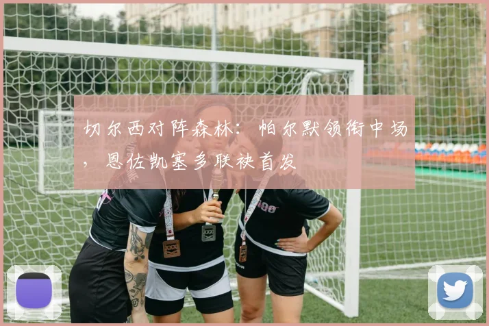 切尔西对阵森林：帕尔默领衔中场，恩佐凯塞多联袂首发