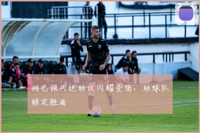 姆巴佩两送助攻闪耀全场，助球队锁定胜局
