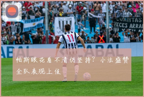 帕斯眼花看不清仍坚持?小法盛赞全队表现上佳