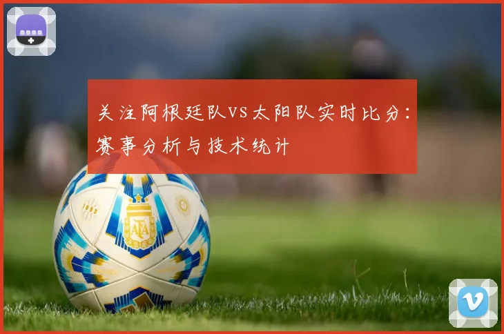 关注阿根廷队vs太阳队实时比分：赛事分析与技术统计