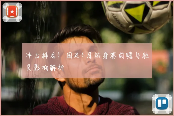 冲击排名！国足6月热身赛前瞻与胜负影响解析