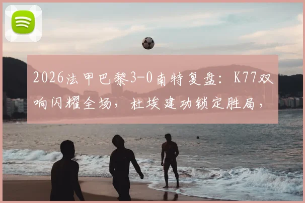 2026法甲巴黎3-0南特复盘:K77双响闪耀全场,杜埃建功锁定胜局,附比赛数据解析