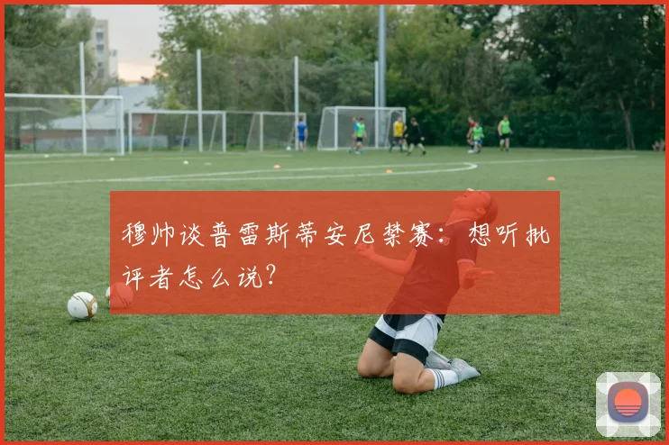 穆帅谈普雷斯蒂安尼禁赛：想听批评者怎么说？
